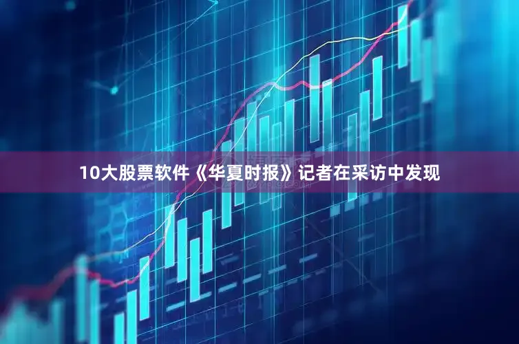 10大股票软件《华夏时报》记者在采访中发现