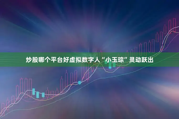炒股哪个平台好虚拟数字人“小玉琮”灵动跃出