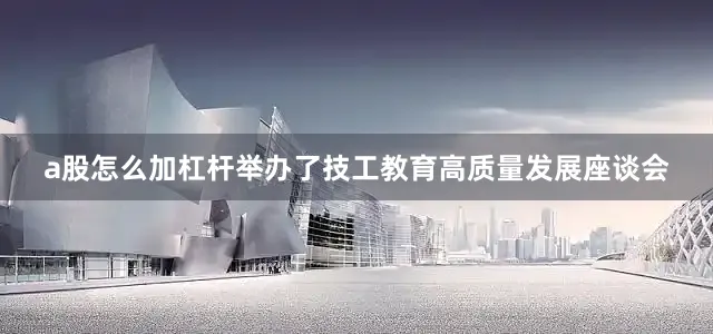a股怎么加杠杆举办了技工教育高质量发展座谈会