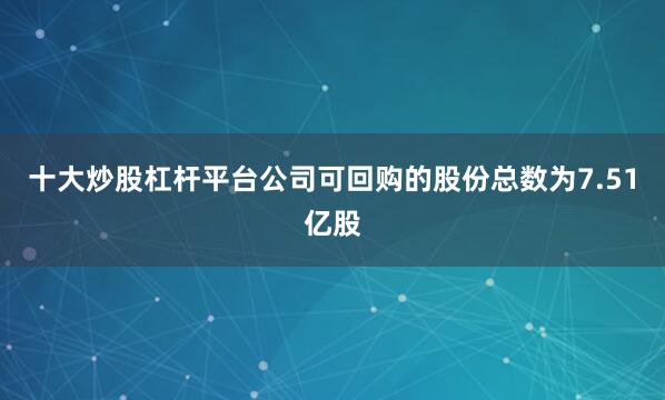十大炒股杠杆平台公司可回购的股份总数为7.51亿股