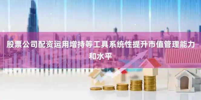 股票公司配资运用增持等工具系统性提升市值管理能力和水平