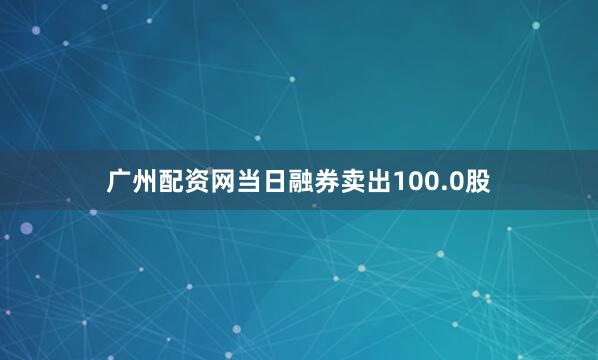 广州配资网当日融券卖出100.0股