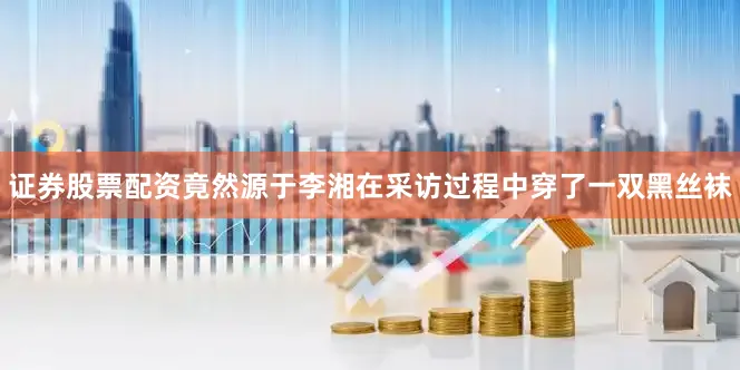 证券股票配资竟然源于李湘在采访过程中穿了一双黑丝袜