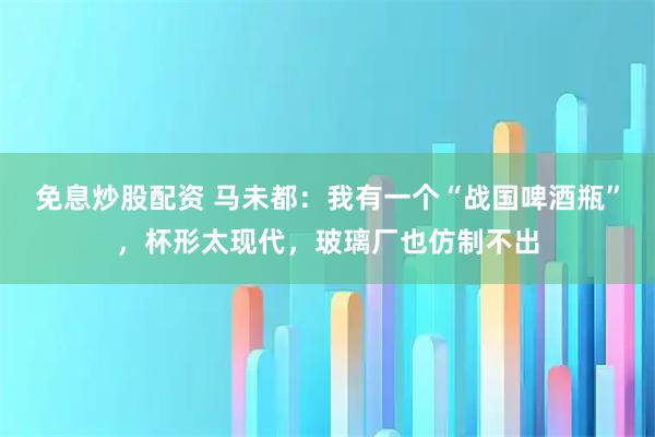 免息炒股配资 马未都：我有一个“战国啤酒瓶”，杯形太现代，玻璃厂也仿制不出