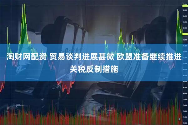 淘财网配资 贸易谈判进展甚微 欧盟准备继续推进关税反制措施