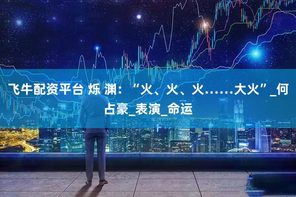 飞牛配资平台 烁 渊：“火、火、火……大火”_何占豪_表演_命运