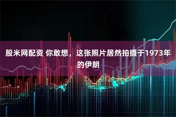 股米网配资 你敢想，这张照片居然拍摄于1973年的伊朗