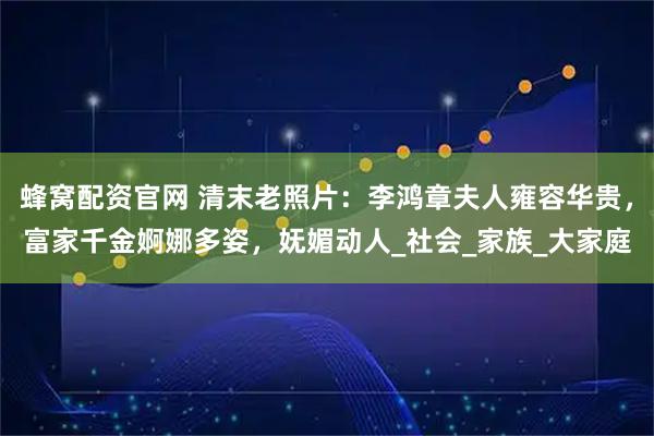 蜂窝配资官网 清末老照片：李鸿章夫人雍容华贵，富家千金婀娜多姿，妩媚动人_社会_家族_大家庭
