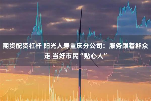 期货配资杠杆 阳光人寿重庆分公司：服务跟着群众走 当好市民“贴心人”