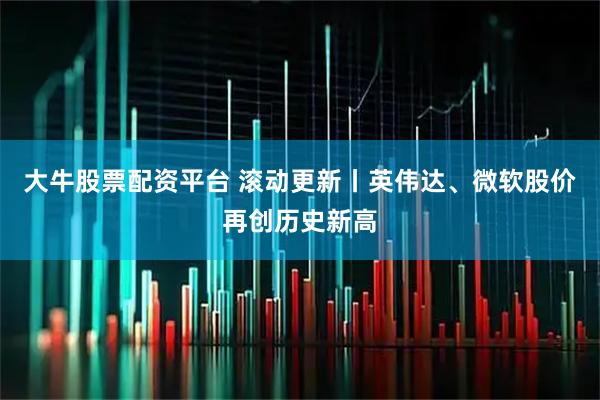 大牛股票配资平台 滚动更新丨英伟达、微软股价再创历史新高