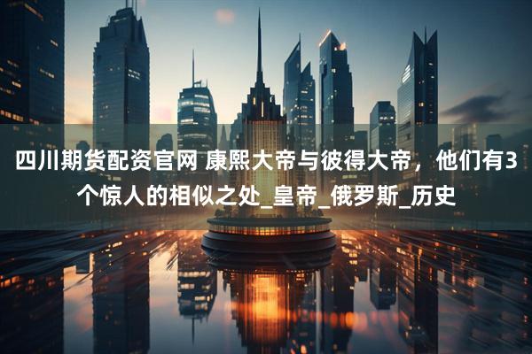 四川期货配资官网 康熙大帝与彼得大帝，他们有3个惊人的相似之处_皇帝_俄罗斯_历史