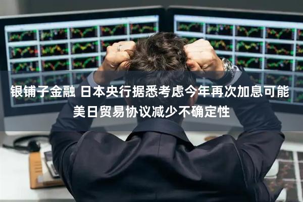 银铺子金融 日本央行据悉考虑今年再次加息可能 美日贸易协议减少不确定性