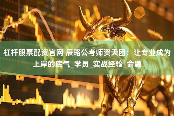 杠杆股票配资官网 辰略公考师资天团：让专业成为上岸的底气_学员_实战经验_命题