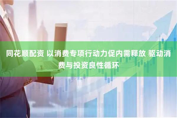 同花顺配资 以消费专项行动力促内需释放 驱动消费与投资良性循环