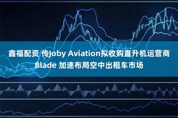 鑫福配资 传Joby Aviation拟收购直升机运营商Blade 加速布局空中出租车市场
