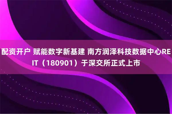 配资开户 赋能数字新基建 南方润泽科技数据中心REIT（180901）于深交所正式上市