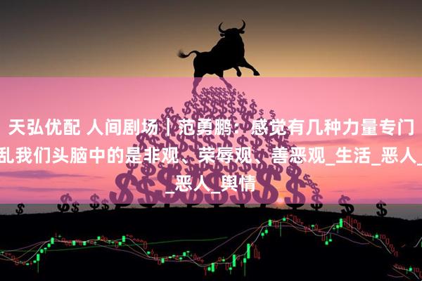 天弘优配 人间剧场｜范勇鹏：感觉有几种力量专门要打乱我们头脑中的是非观、荣辱观、善恶观_生活_恶人_舆情