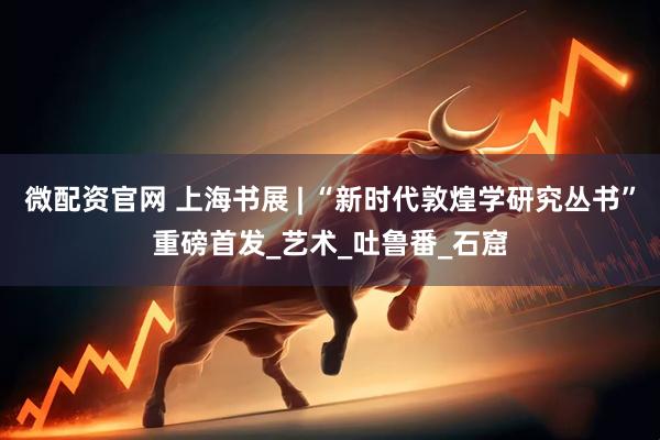 微配资官网 上海书展 | “新时代敦煌学研究丛书”重磅首发_艺术_吐鲁番_石窟