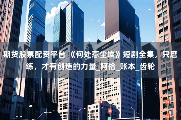 期货股票配资平台 《何处惹尘埃》短剧全集，只磨练，才有创造的力量_阿拾_账本_齿轮
