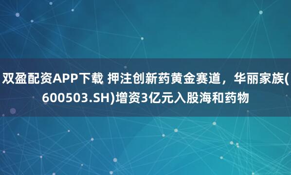双盈配资APP下载 押注创新药黄金赛道，华丽家族(600503.SH)增资3亿元入股海和药物