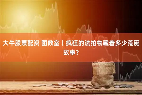 大牛股票配资 图数室丨疯狂的法拍物藏着多少荒诞故事？