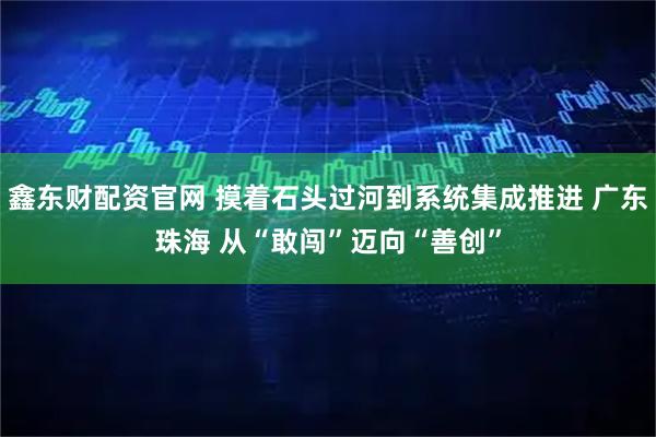 鑫东财配资官网 摸着石头过河到系统集成推进 广东珠海 从“敢闯”迈向“善创”