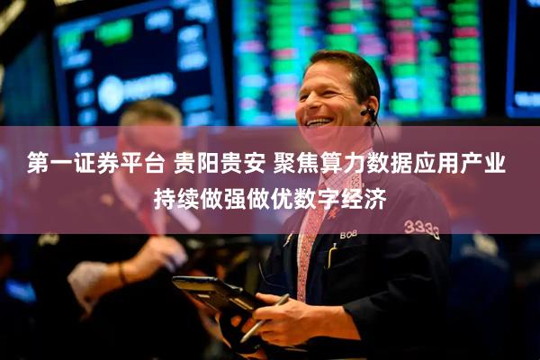 第一证券平台 贵阳贵安 聚焦算力数据应用产业 持续做强做优数字经济