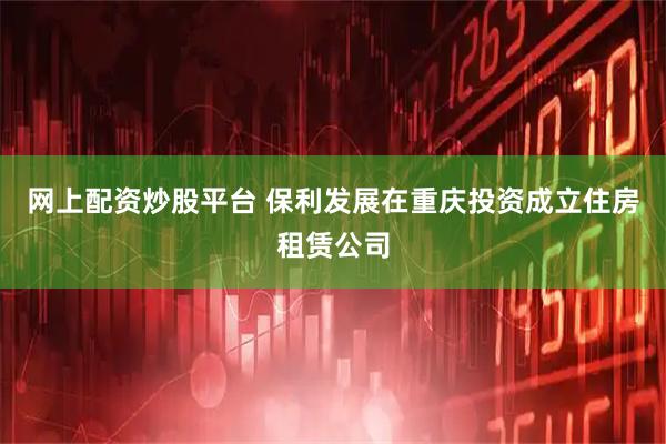 网上配资炒股平台 保利发展在重庆投资成立住房租赁公司