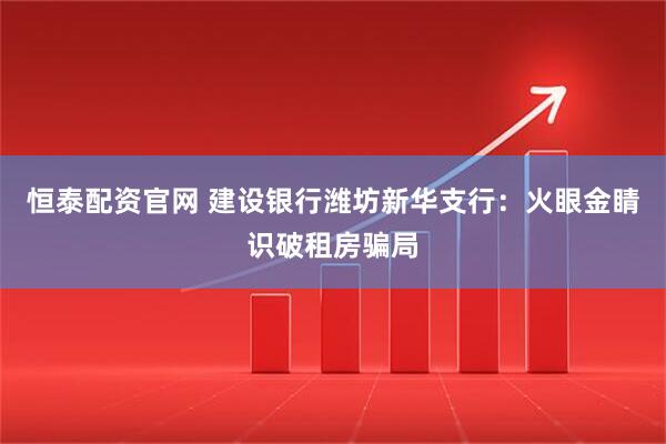 恒泰配资官网 建设银行潍坊新华支行：火眼金睛识破租房骗局
