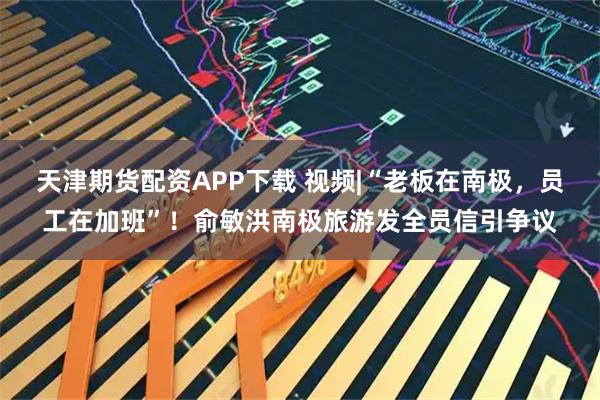 天津期货配资APP下载 视频|“老板在南极，员工在加班”！俞敏洪南极旅游发全员信引争议