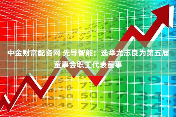 中金财富配资网 先导智能：选举尤志良为第五届董事会职工代表董事