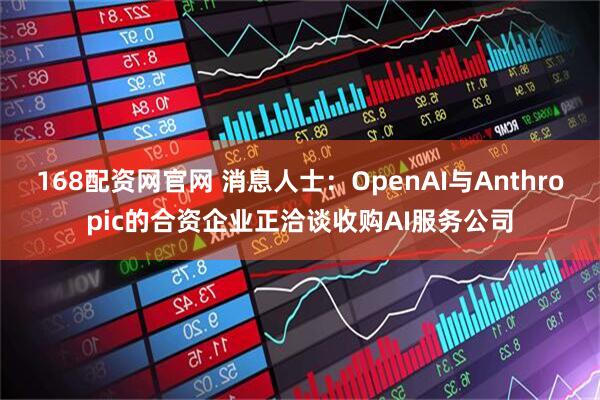 168配资网官网 消息人士：OpenAI与Anthropic的合资企业正洽谈收购AI服务公司