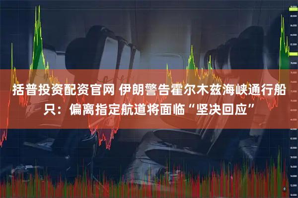 括普投资配资官网 伊朗警告霍尔木兹海峡通行船只：偏离指定航道将面临“坚决回应”