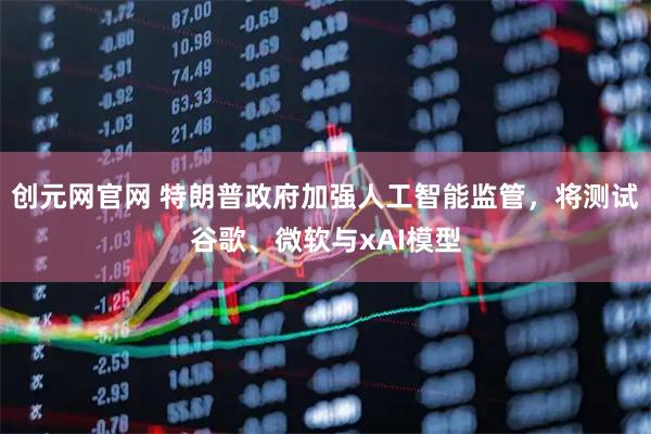 创元网官网 特朗普政府加强人工智能监管，将测试谷歌、微软与xAI模型