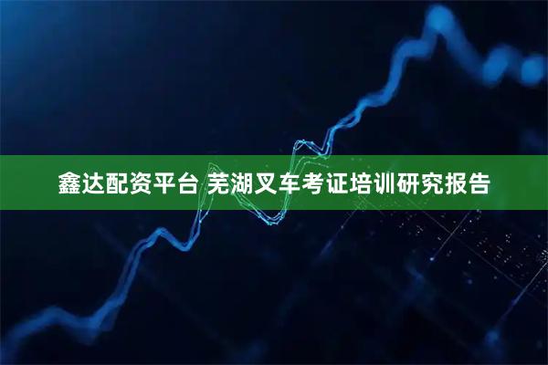 鑫达配资平台 芜湖叉车考证培训研究报告