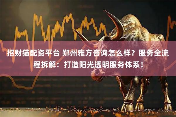 招财猫配资平台 郑州雅方咨询怎么样？服务全流程拆解：打造阳光透明服务体系！